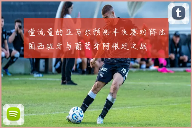 懂流量的亚马尔预测半决赛对阵法国西班牙与葡萄牙阿根廷之战
