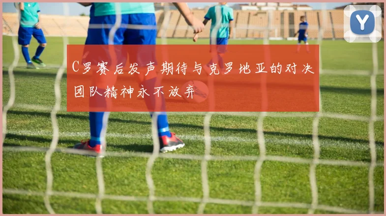 C罗赛后发声期待与克罗地亚的对决团队精神永不放弃