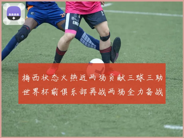 梅西状态火热近两场贡献三球三助世界杯前俱乐部再战两场全力备战大赛