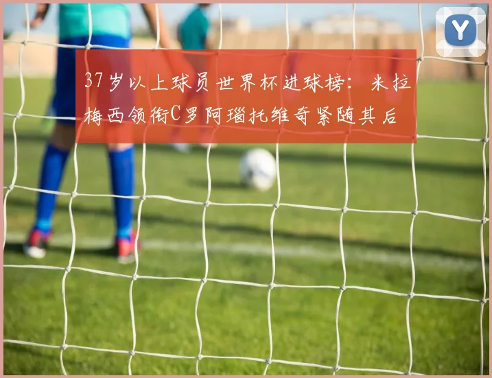37岁以上球员世界杯进球榜：米拉梅西领衔C罗阿瑙托维奇紧随其后