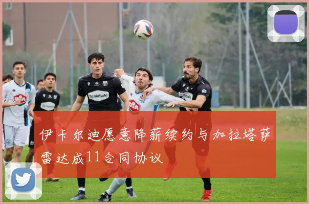 伊卡尔迪愿意降薪续约与加拉塔萨雷达成11合同协议