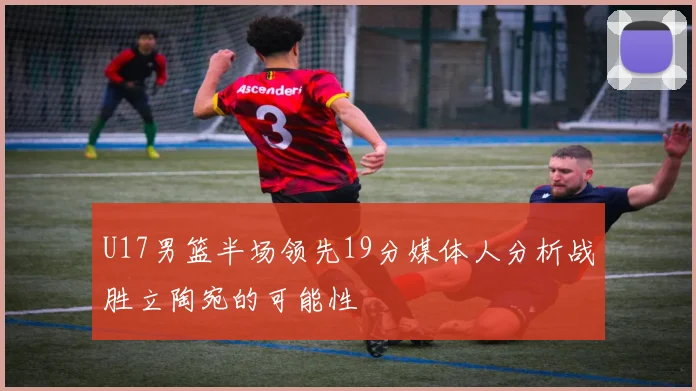 U17男篮半场领先19分媒体人分析战胜立陶宛的可能性