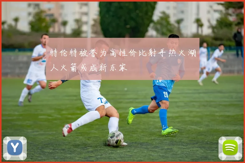 特伦特被誉为高性价比射手热火湖人火箭或成新东家