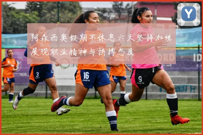 阿森西奥假期不休息六天坚持加练展现职业精神与拼搏态度