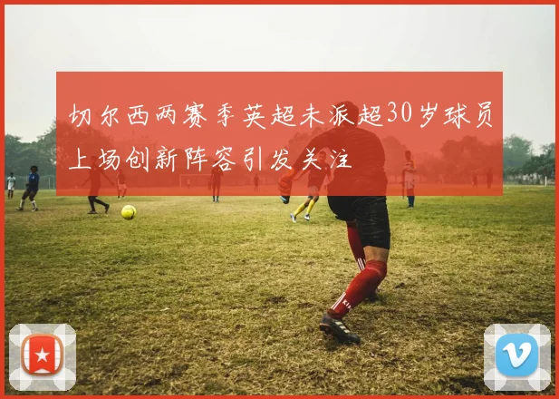 切尔西两赛季英超未派超30岁球员上场创新阵容引发关注