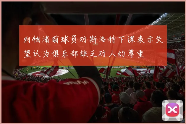 利物浦前球员对斯洛特下课表示失望认为俱乐部缺乏对人的尊重
