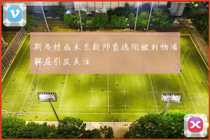 斯洛特成米兰新帅首选刚被利物浦解雇引发关注