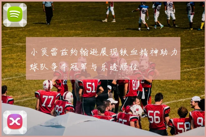 小莫雷兹约翰逊展现铁血精神助力球队争夺冠军与乐透顺位