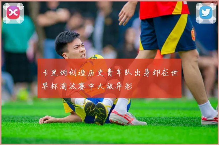 卡里姆创造历史青年队出身却在世界杯淘汰赛中大放异彩